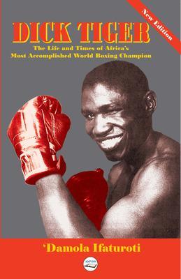 Dick Tiger The Life and Times of Africa‘s Most Accomplished World Boxing Champion