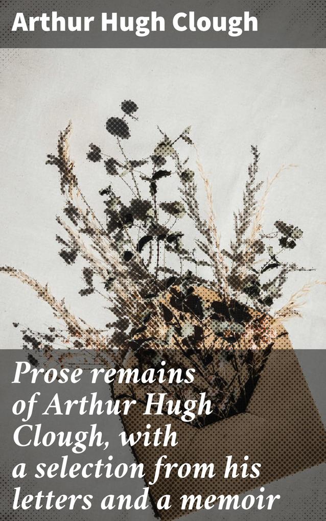 Prose remains of Arthur Hugh Clough with a selection from his letters and a memoir