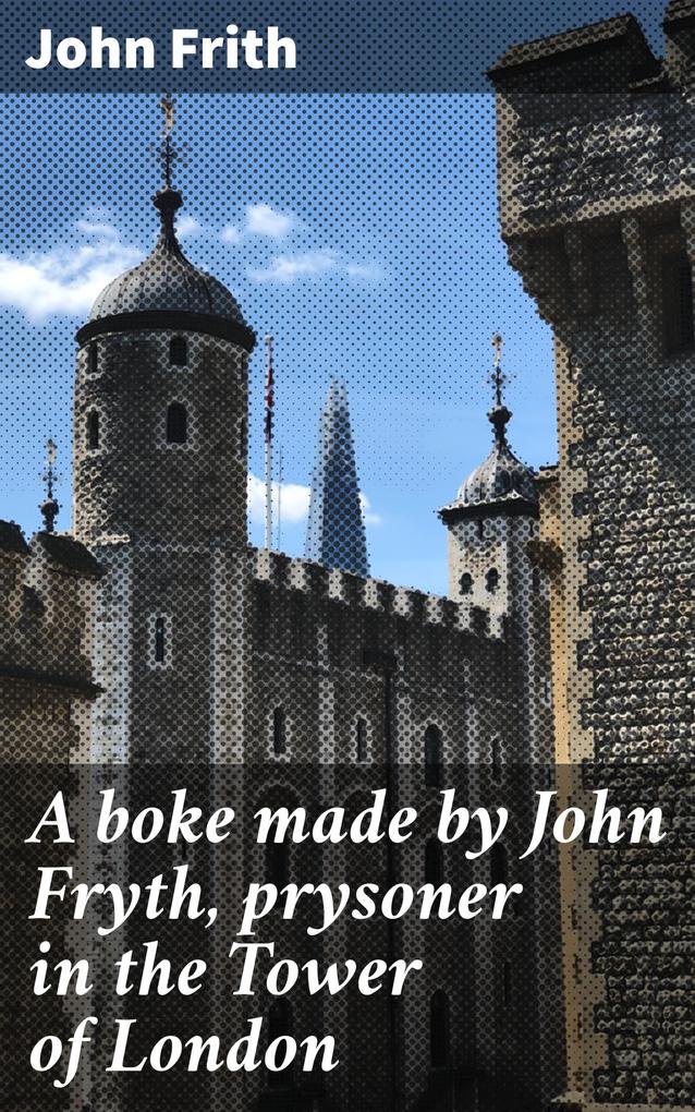 A boke made by John Fryth prysoner in the Tower of London