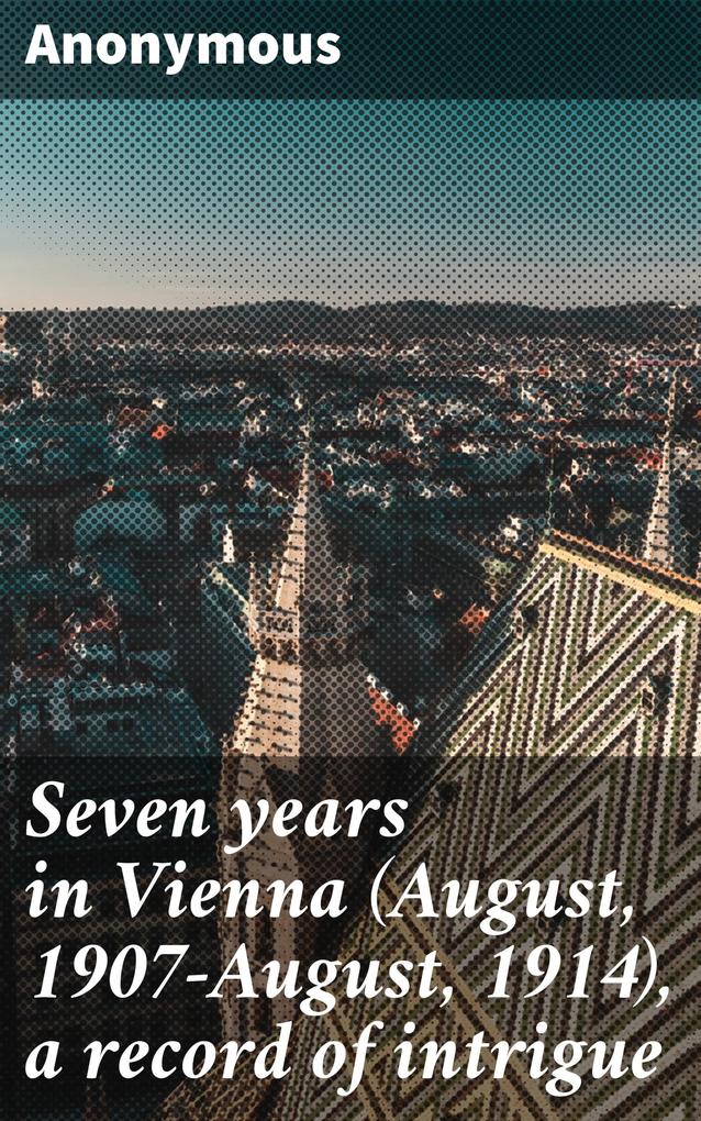Seven years in Vienna (August 1907-August 1914) a record of intrigue