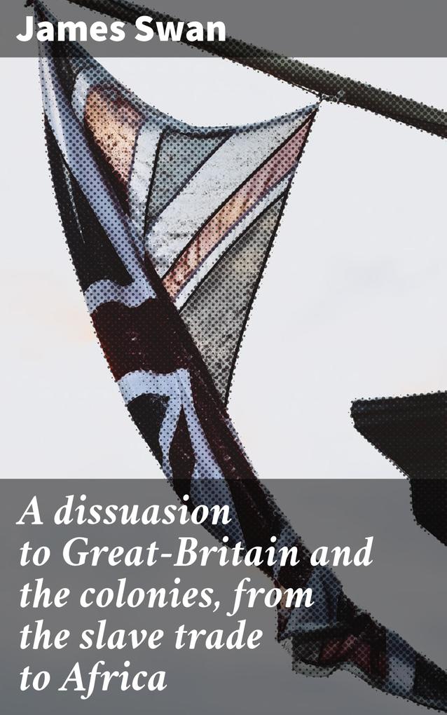 A dissuasion to Great-Britain and the colonies from the slave trade to Africa