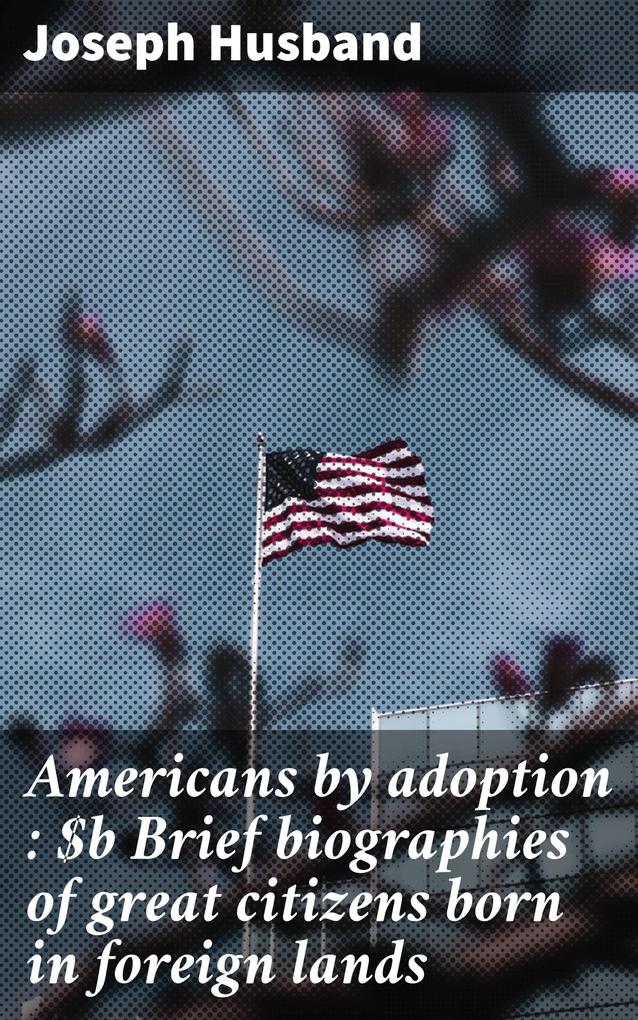 Americans by adoption : Brief biographies of great citizens born in foreign lands