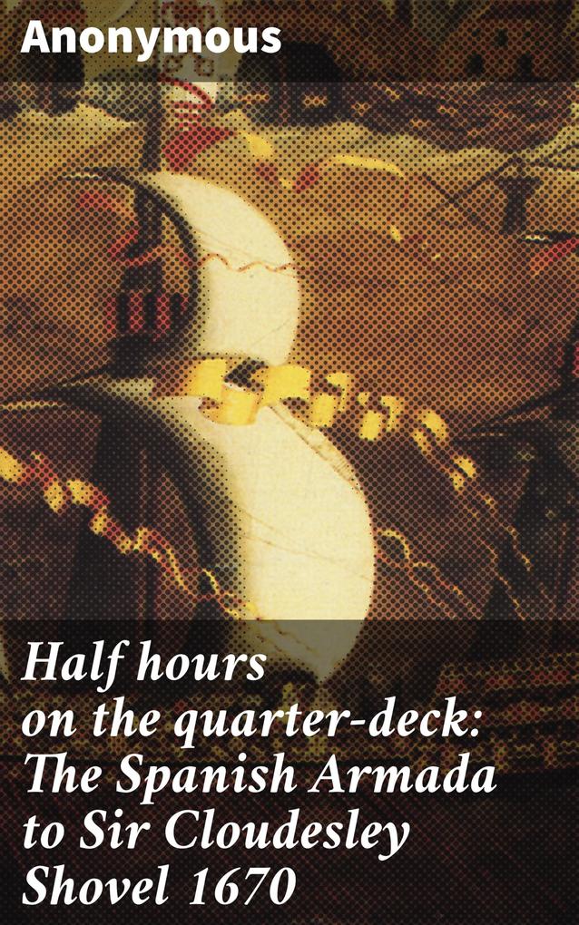 Half hours on the quarter-deck: The Spanish Armada to Sir Cloudesley Shovel 1670
