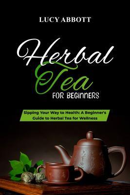 HERBAL TEA FOR BEGINNERS: Sipping Your Way to Health