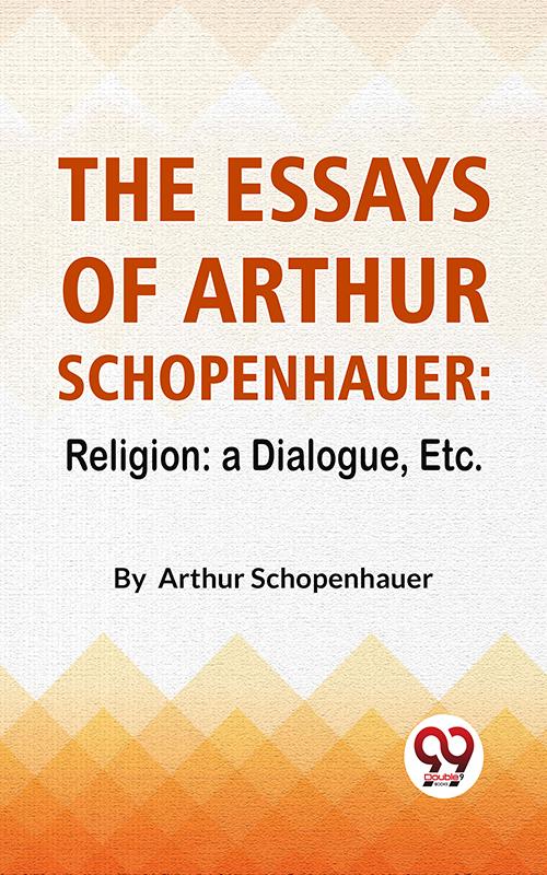 The Essays Of Arthur Schopenhauer: Religion: A Dialogue Etc.
