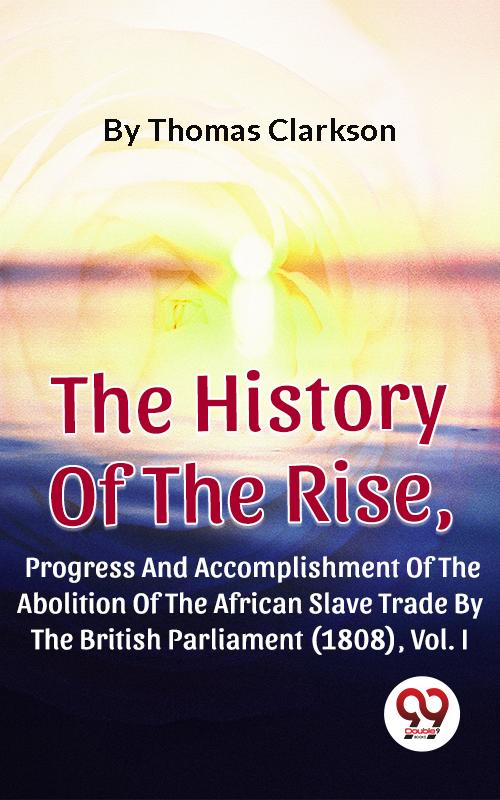 The History Of The Rise Progress And Accomplishment Of The Abolition Of The African Slave Trade By The British Parliament (1808) Vol. I