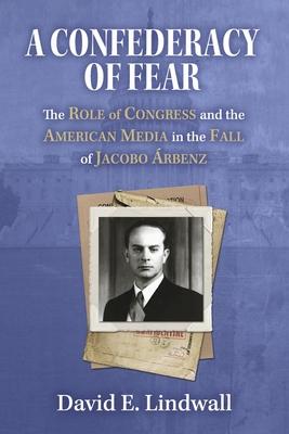 A Confederacy of Fear: The Role of Congress and the American Media in the Fall of Jacobo Árbenz
