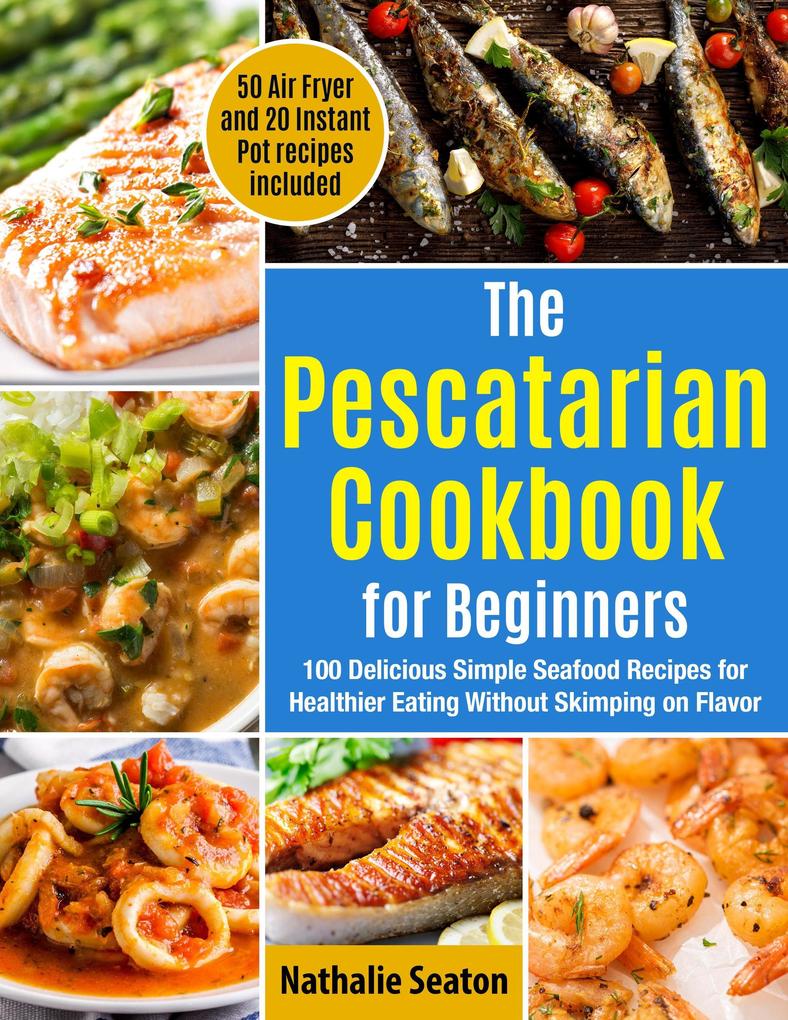 The Pescatarian Cookbook for Beginners: 100 Delicious Simple Seafood Recipes for Healthier Eating Without Skimping on Flavor. 50 Air Fryer and 20 Instant Pot recipes included
