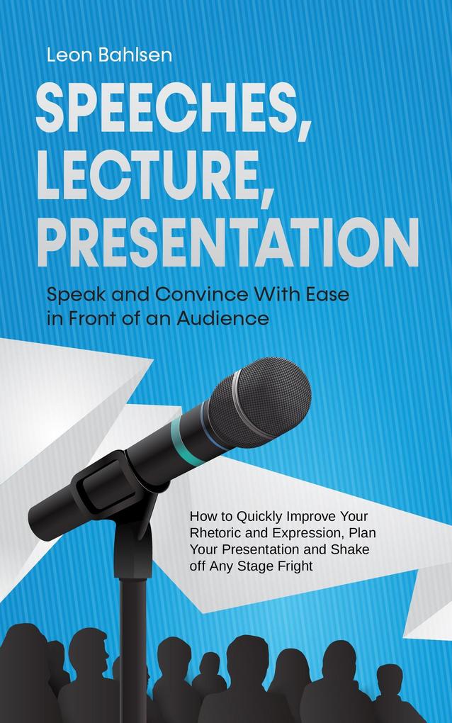 Speeches Lecture Presentation: Speak and Convince With Ease in Front of an Audience - How to Quickly Improve Your Rhetoric and Expression Plan Your Presentation and Shake off Any Stage Fright