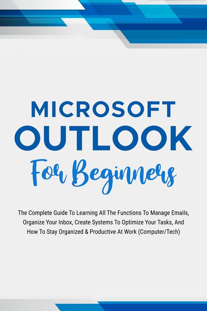 Microsoft Outlook For Beginners: The Complete Guide To Learning All The Functions To Manage Emails Organize Your Inbox Create Systems To Optimize Your Tasks (Computer/Tech)