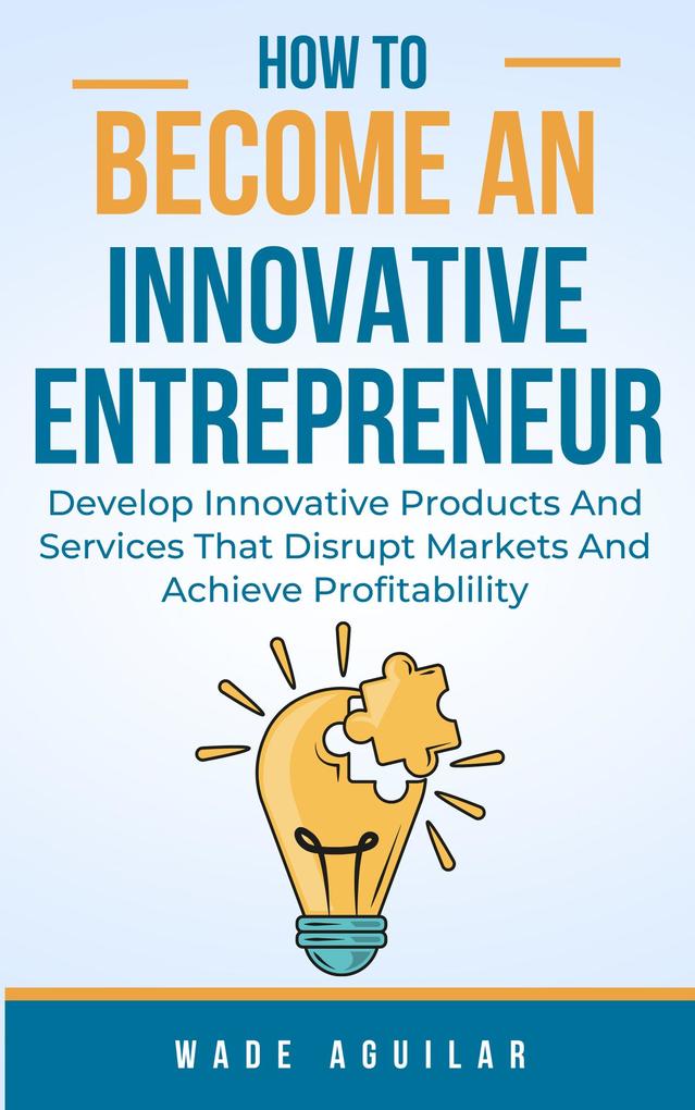How To Become An Innovative Entrepreneur - Develop Innovative Products And Services That Disrupt Markets And Achieve Profitability