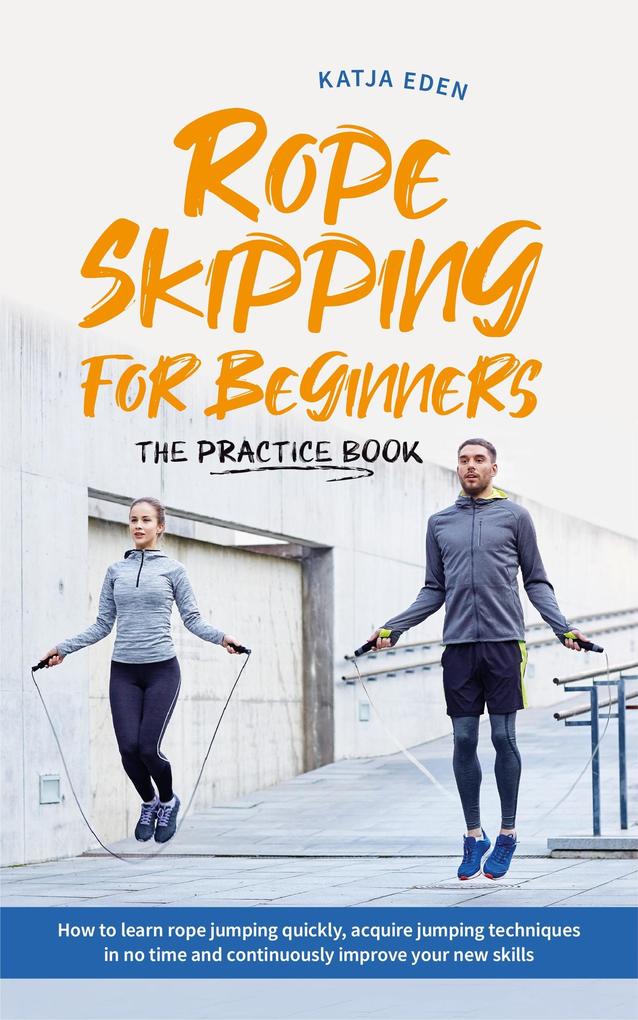 Rope Skipping for Beginners - The Practice Book: How to Learn Rope Jumping Quickly Acquire Jumping Techniques in No Time and Continuously Improve Your New Skills