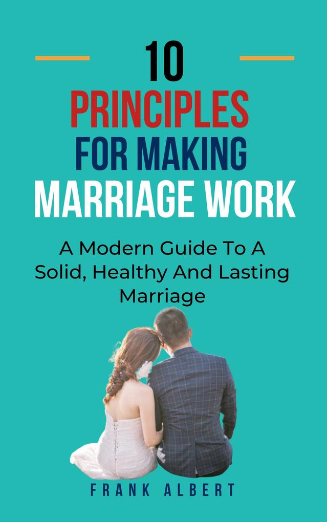 Ten Principles For Making Marriage Work: A Modern Guide To A Solid Healthy And Lasting Marriage