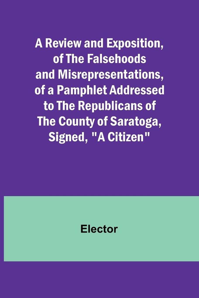 A Review and Exposition of the Falsehoods and Misrepresentations of a Pamphlet Addressed to the Republicans of the County of Saratoga Signed 'A Citizen'
