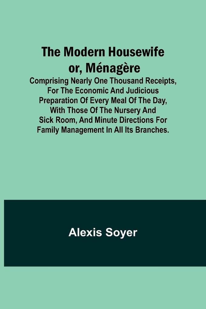 The Modern Housewife or Ménagère; Comprising Nearly One Thousand Receipts for the Economic and Judicious Preparation of Every Meal of the Day with those of The Nursery and Sick Room and Minute Directions for Family Management in All its Branches.