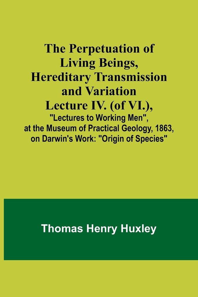 The Perpetuation of Living Beings Hereditary Transmission and VariationLecture IV. (of VI.); 'Lectures to Working Men' at the Museum of Practical Geology 1863 on Darwin's Work