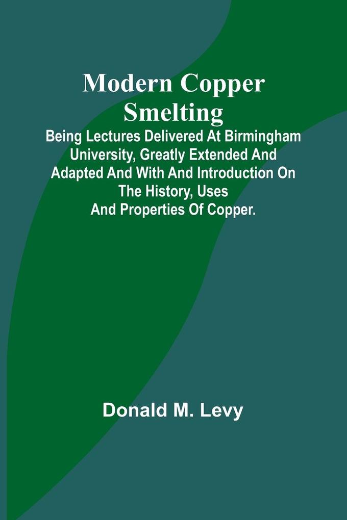 Modern Copper Smelting; Being lectures delivered at Birmingham University greatly extended and adapted and with and introduction on the history uses and properties of copper.
