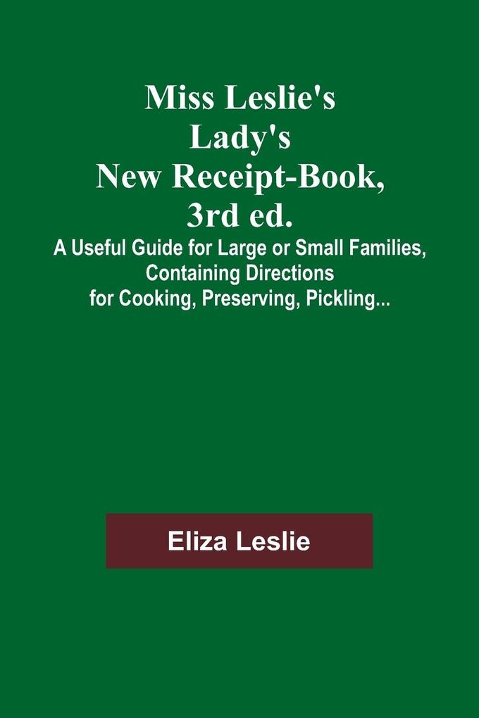 Miss Leslie's Lady's New Receipt-Book 3rd ed.; A Useful Guide for Large or Small Families Containing Directions for Cooking Preserving Pickling...