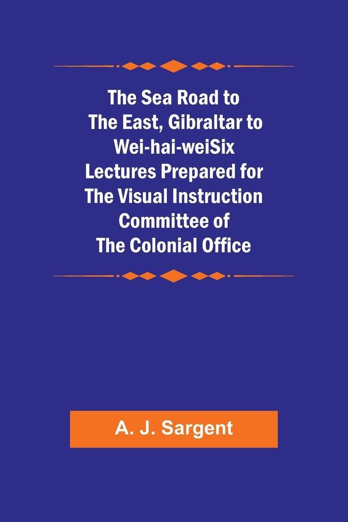 The Sea Road to the East Gibraltar to Wei-hai-weiSix Lectures Prepared for the Visual Instruction Committee of the Colonial Office