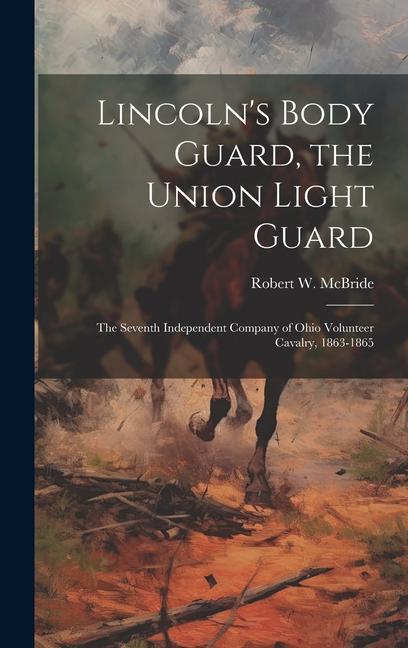 Lincoln‘s Body Guard the Union Light Guard: The Seventh Independent Company of Ohio Volunteer Cavalry 1863-1865