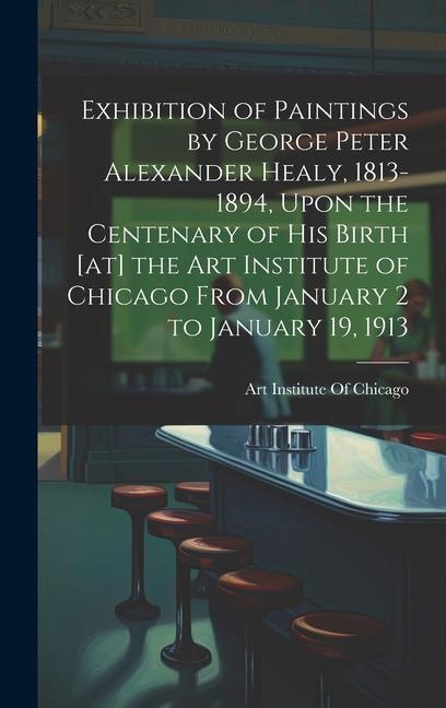 Exhibition of Paintings by George Peter Alexander Healy 1813-1894 Upon the Centenary of his Birth [at] the Art Institute of Chicago From January 2 to January 19 1913