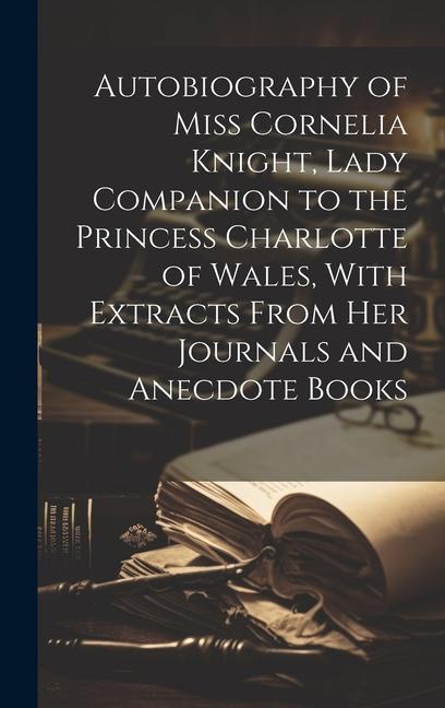 Autobiography of Miss Cornelia Knight Lady Companion to the Princess Charlotte of Wales With Extracts From her Journals and Anecdote Books