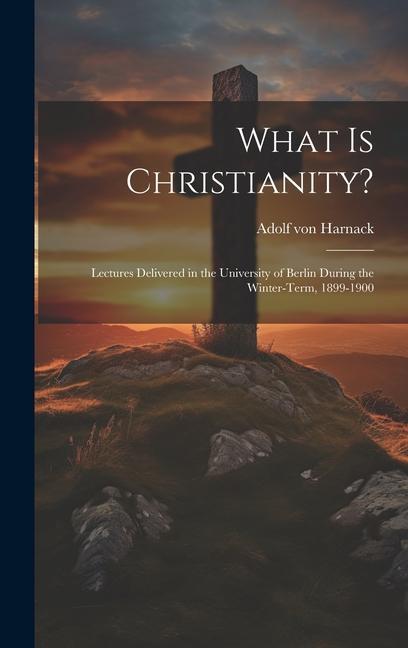 What Is Christianity?: Lectures Delivered in the University of Berlin During the Winter-Term 1899-1900