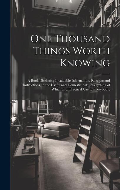 One Thousand Things Worth Knowing: a Book Disclosing Invaluable Information Receipts and Instructions in the Useful and Domestic Arts Everything of