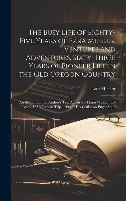 The Busy Life of Eighty-five Years of Ezra Meeker. Ventures and Adventures Sixty-three Years of Pioneer Life in the old Oregon Country; an Account of the Author‘s Trip Across the Plains With an ox Team 1852; Return Trip 1906-7; his Cruise on Puget Soun