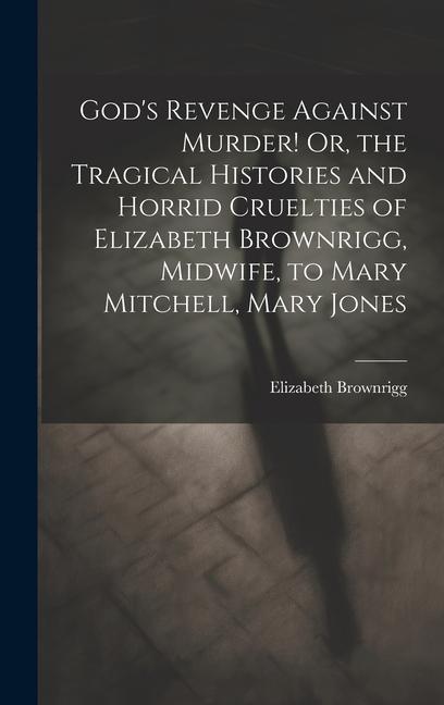 God‘s Revenge Against Murder! Or the Tragical Histories and Horrid Cruelties of Elizabeth Brownrigg Midwife to Mary Mitchell Mary Jones