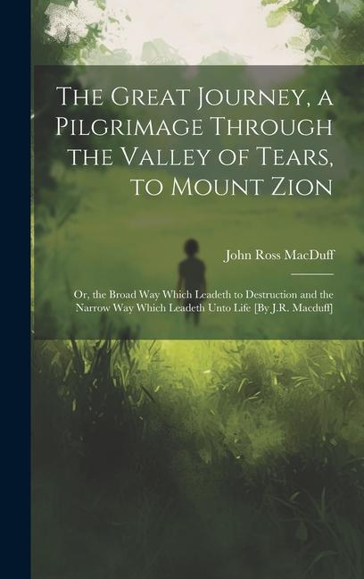 The Great Journey a Pilgrimage Through the Valley of Tears to Mount Zion; Or the Broad Way Which Leadeth to Destruction and the Narrow Way Which Leadeth Unto Life [By J.R. Macduff]