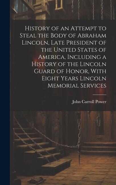 History of an Attempt to Steal the Body of Abraham Lincoln Late President of the United States of America Including a History of the Lincoln Guard of Honor With Eight Years Lincoln Memorial Services