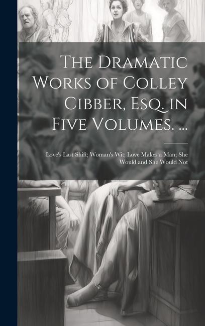 The Dramatic Works of Colley Cibber Esq. in Five Volumes. ...: Love‘s Last Shift; Woman‘s Wit; Love Makes a Man; She Would and She Would Not