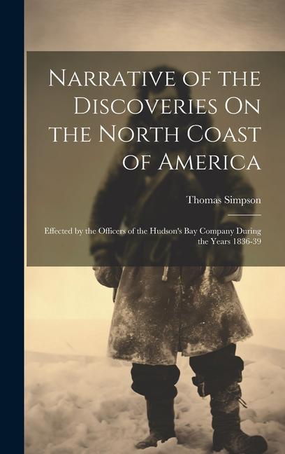 Narrative of the Discoveries On the North Coast of America: Effected by the Officers of the Hudson‘s Bay Company During the Years 1836-39