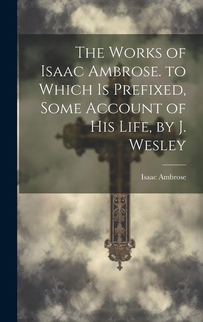 The Works of Isaac Ambrose. to Which Is Prefixed Some Account of His Life by J. Wesley