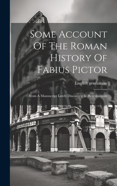 Some Account Of The Roman History Of Fabius Pictor: From A Manuscript Lately Discover‘d In Herculaneum