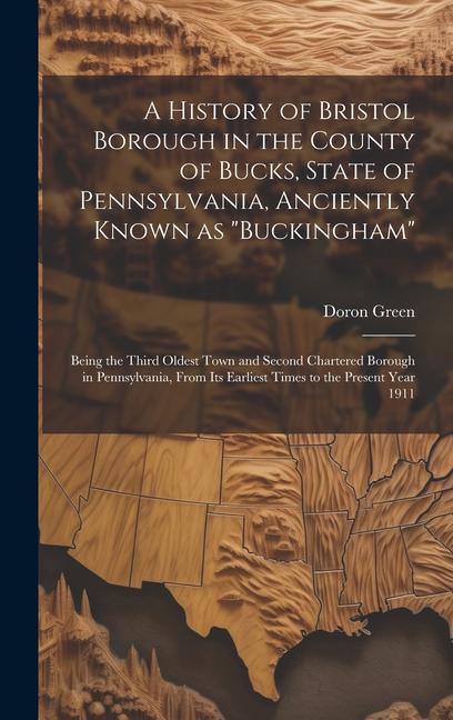 A History of Bristol Borough in the County of Bucks State of Pennsylvania Anciently Known as Buckingham; Being the Third Oldest Town and Second Chartered Borough in Pennsylvania From its Earliest Times to the Present Year 1911