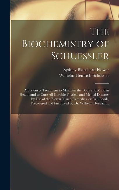 The Biochemistry of Schuessler; a System of Treatment to Maintain the Body and Mind in Health and to Cure All Curable Physical and Mental Diseases by Use of the Eleven Tissue-remedies or Cell-foods Discovered and First Used by Dr. Wilhelm Heinrich...
