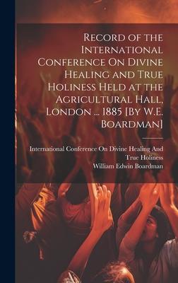 Record of the International Conference On Divine Healing and True Holiness Held at the Agricultural Hall London ... 1885 [By W.E. Boardman]
