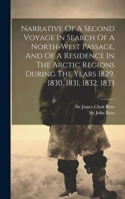 Narrative Of A Second Voyage In Search Of A North-west Passage And Of A Residence In The Arctic Regions During The Years 1829 1830 1831 1832 1833