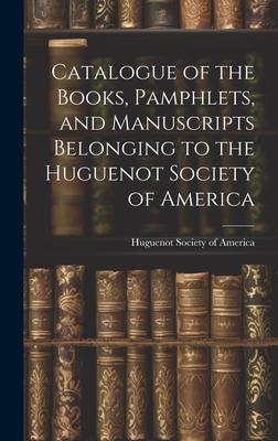 Catalogue of the Books Pamphlets and Manuscripts Belonging to the Huguenot Society of America