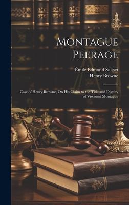 Montague Peerage: Case of Henry Browne On His Claim to the Title and Dignity of Viscount Montague