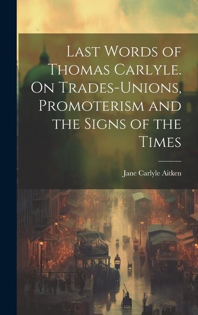 Last Words of Thomas Carlyle. On Trades-unions Promoterism and the Signs of the Times