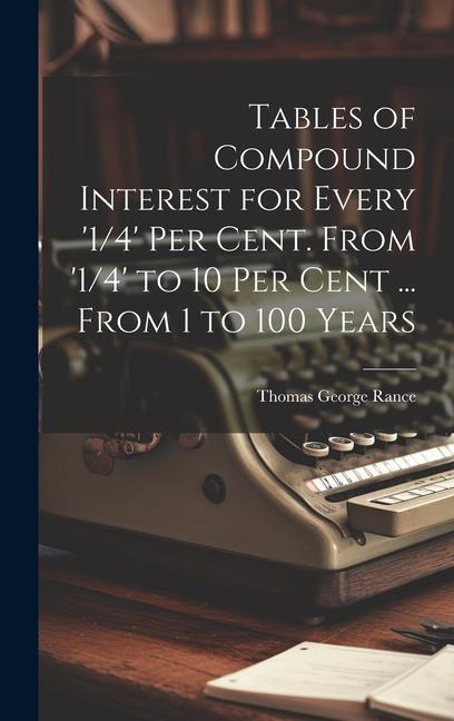 Tables of Compound Interest for Every ‘1/4‘ Per Cent. From ‘1/4‘ to 10 Per Cent ... From 1 to 100 Years