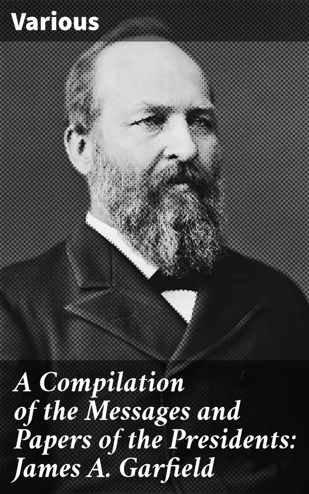 A Compilation of the Messages and Papers of the Presidents: James A. Garfield