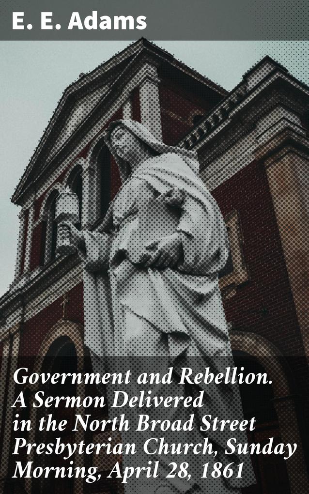 Government and Rebellion. A Sermon Delivered in the North Broad Street Presbyterian Church Sunday Morning April 28 1861