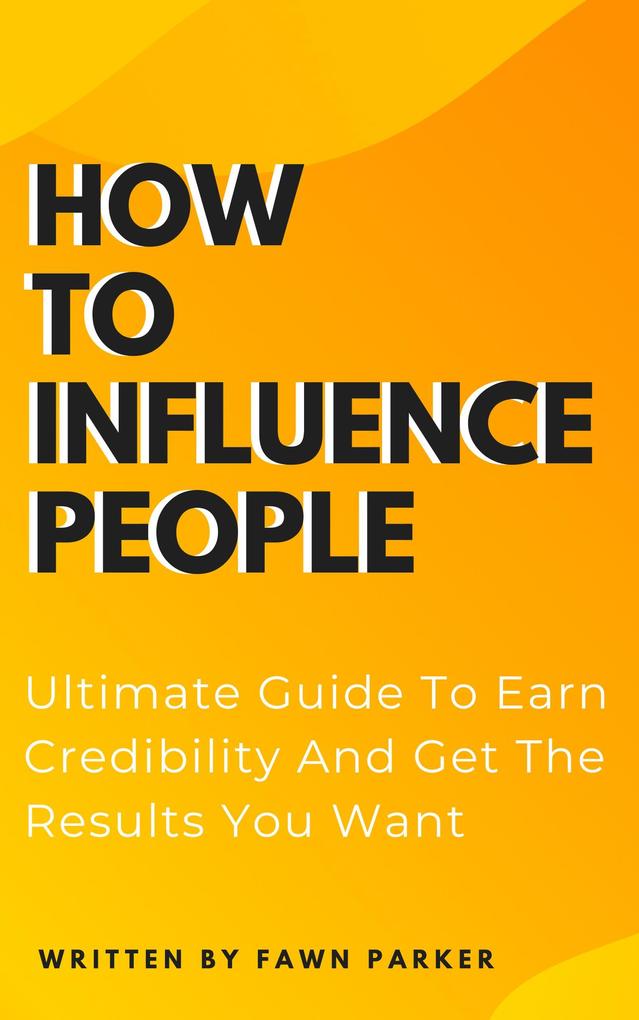 How To Influence People - Ultimate Guide To Earn Credibility And Get The Results You Want