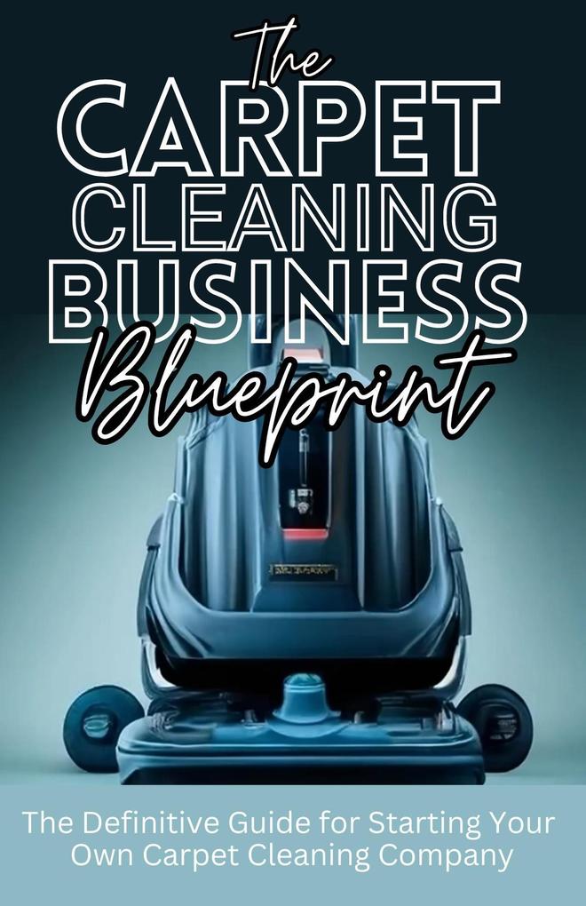 The Carpet Cleaning Business Blueprint: The Definitive Guide For Starting Your Own Carpet Cleaning Company