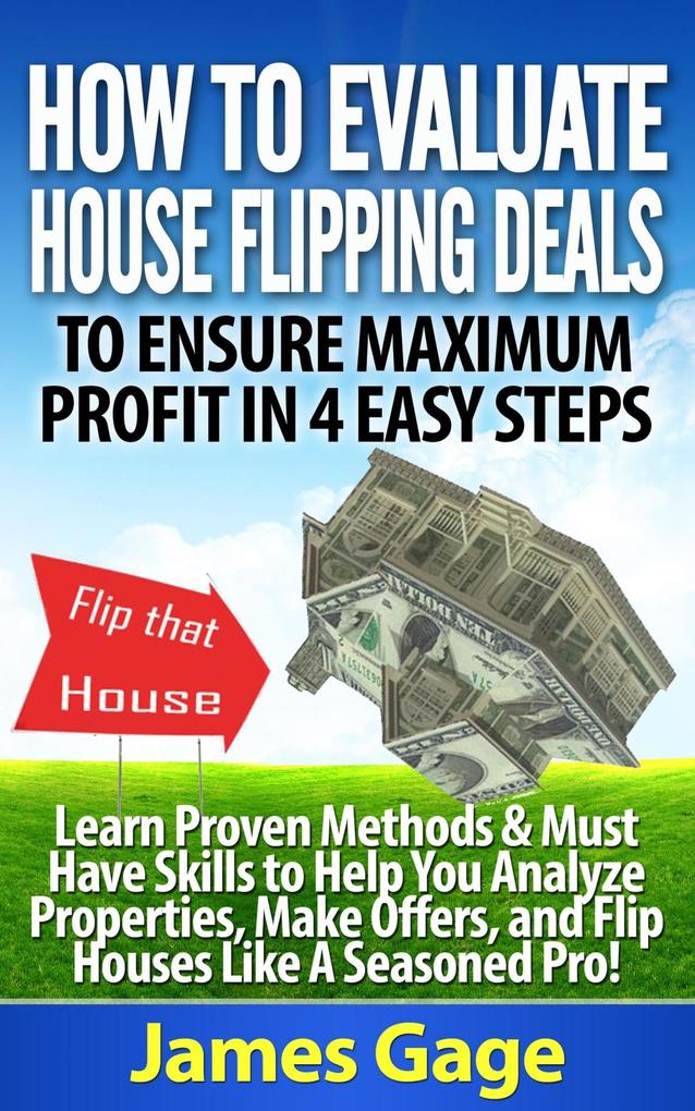 How to Evaluate House Flipping Deals to Ensure Maximum Profit in 4 Easy Steps: Learn Proven Methods & Must Have Skills to Help You Analyze Properties ... and Flip Houses Like A Seasoned Pro!