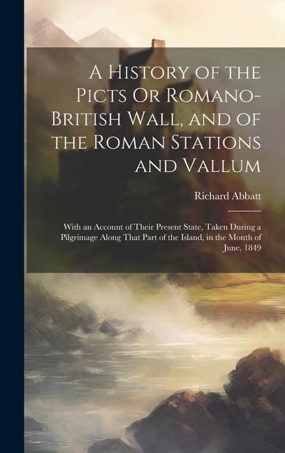 A History of the Picts Or Romano-British Wall and of the Roman Stations and Vallum: With an Account of Their Present State Taken During a Pilgrimage